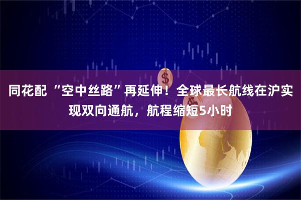 同花配 “空中丝路”再延伸!全球最长航线在沪实现双向通航,航程缩短5小时