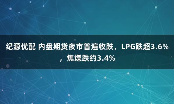 纪源优配 内盘期货夜市普遍收跌，LPG跌超3.6%，焦煤跌约3.4%