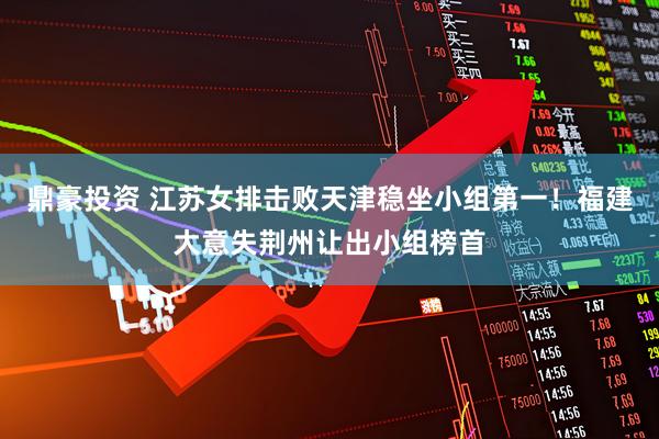 鼎豪投资 江苏女排击败天津稳坐小组第一!福建大意失荆州让出小组榜首