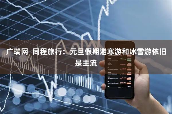 广瑞网 同程旅行:元旦假期避寒游和冰雪游依旧是主流