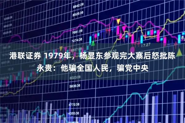 港联证券 1979年，杨显东参观完大寨后怒批陈永贵：他骗全国人民，骗党中央