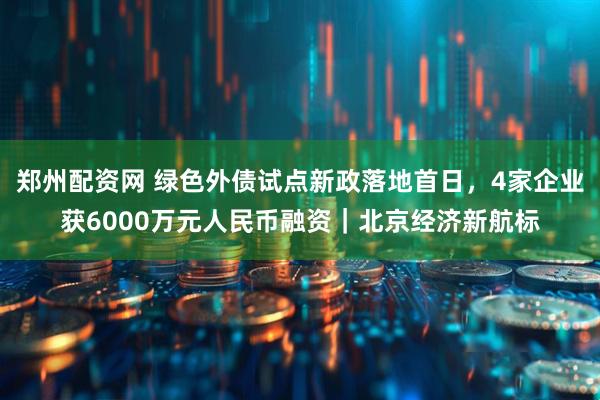 郑州配资网 绿色外债试点新政落地首日，4家企业获6000万元人民币融资｜北京经济新航标