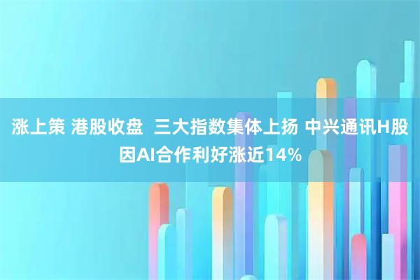涨上策 港股收盘  三大指数集体上扬 中兴通讯H股因AI合作利好涨近14%