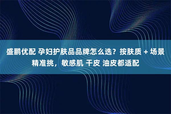 盛鹏优配 孕妇护肤品品牌怎么选？按肤质 + 场景精准挑，敏感肌 干皮 油皮都适配