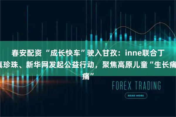 春安配资 “成长快车”驶入甘孜：inne联合丁真珍珠、新华网发起公益行动，聚焦高原儿童“生长痛”