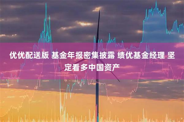 优优配送版 基金年报密集披露 绩优基金经理 坚定看多中国资产