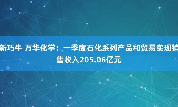 新巧牛 万华化学：一季度石化系列产品和贸易实现销售收入205.06亿元
