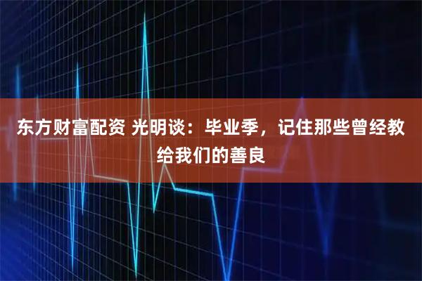 东方财富配资 光明谈：毕业季，记住那些曾经教给我们的善良