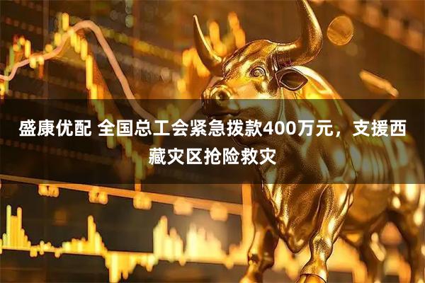 盛康优配 全国总工会紧急拨款400万元，支援西藏灾区抢险救灾