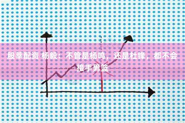 股莘配资 杨毅:不管是杨鸣,还是杜锋,都不会接手男篮