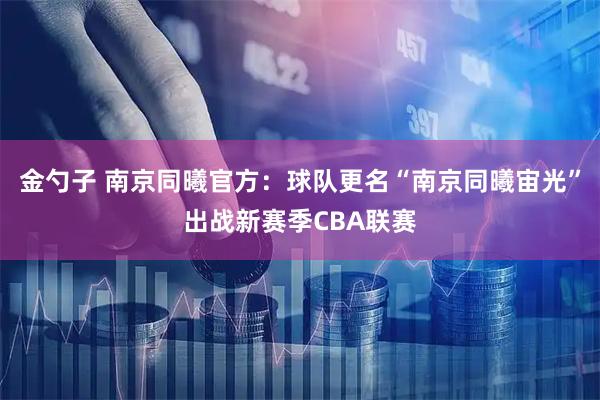 金勺子 南京同曦官方：球队更名“南京同曦宙光”出战新赛季CBA联赛