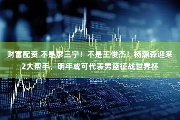 财富配资 不是廖三宁！不是王俊杰！杨瀚森迎来2大帮手，明年或可代表男篮征战世界杯